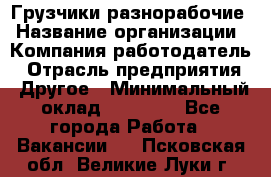 Грузчики-разнорабочие › Название организации ­ Компания-работодатель › Отрасль предприятия ­ Другое › Минимальный оклад ­ 15 000 - Все города Работа » Вакансии   . Псковская обл.,Великие Луки г.